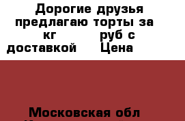 Дорогие друзья предлагаю торты за 1 кг 800-900 руб с доставкой.  › Цена ­ 800-900 - Московская обл., Красногорский р-н, Красногорск г. Продукты и напитки » Другое   